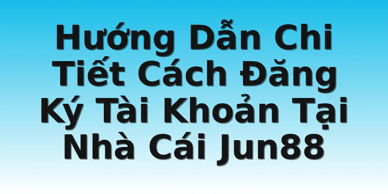 Hướng Dẫn Chi Tiết Cách Đăng Ký Tài Khoản Tại Nhà Cái Jun88